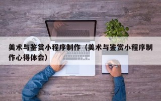 大庆美术与鉴赏小程序制作（美术与鉴赏小程序制作心得体会）
