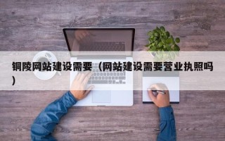 大庆铜陵网站建设需要（网站建设需要营业执照吗）