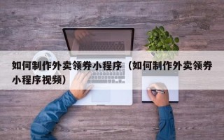 大庆如何制作外卖领券小程序（如何制作外卖领券小程序视频）