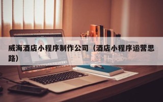 大庆威海酒店小程序制作公司（酒店小程序运营思路）