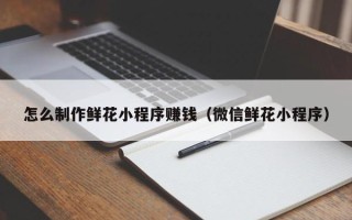 大庆怎么制作鲜花小程序赚钱（微信鲜花小程序）